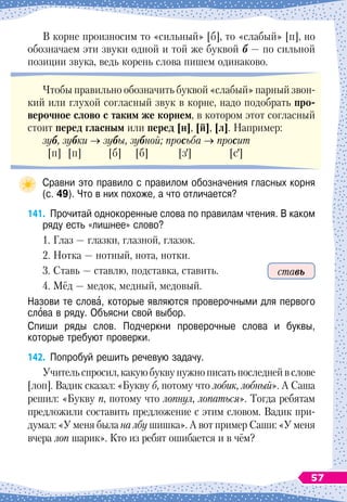 В корне произносим то «сильный» [б], то «слабый» [п], но
обозначаем эти звуки одной и той же буквой б
 
— по сильной
позиции звука, ведь корень слова пишем одинаково.
Чтобы правильно обозначить буквой «слабый» парный звон-
кий или глухой согласный звук в корне, надо подобрать про-
верочное слово с таким же корнем, в котором этот согласный
стоит перед гласным или перед [н], [й], [л]. Например:
зуб, зубки → зубы, зубной; просьба → просит
[п] [п] [б] [б] [з] [с]
Сравни это правило с правилом обозначения гласных корня
(с. 49). Что в них похоже, а что отличается?
141.
	
Прочитай однокоренные слова по правилам чтения. В
 
каком
ряду есть «лишнее» слово?
1. Глаз
 
— глазки, глазной, глазок.
2. Нотка
 
— нотный, нота, нотки.
3. Ставь
 
— ставлю, подставка, ставить.
4. Мёд
 
— медок, медный, медовый.
Назови те слова, которые являются проверочными для первого
слова в ряду. Объясни свой выбор.
Спиши ряды слов. Подчеркни проверочные слова и буквы,	
которые требуют проверки.
142.
	
Попробуй решить речевую задачу.
Учительспросил,какуюбуквунужнописатьпоследнейвслове
[лоп]. Вадик сказал: «Букву б, потому что лобик, лобный». А
 
Саша
решил: «Букву п, потому что лопнул, лопаться». Тогда ребятам
предложили составить предложение с этим словом. Вадик при-
думал: «У меня была на лбу шишка». А
 
вот пример Саши: «У меня
вчера лоп шарик». Кто из ребят ошибается и в чём?
ставь
57
 