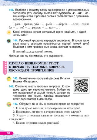 143.
	
Подбери к каждому слову однокоренное с уменьшительным
значением (эту «работу» выполняют суффиксы -к-, -ик-). За-
пиши пары слов. Прочитай слова в соответствии с правилами
произношения.
Трава
 
— травка, губа
 
— … , рыба
 
— … , берёза
 
— … ; сад
 
—садик,
ёж
 
— … , лоб
 
— … , рассказ
 
— … , таз
 
— … .
Какой суффикс делает согласный корня «слабым», а какой
 
—
«сильным»?
144.
	
Прочитай крылатое народное выражение. В конце каких
слов вместо звонкого произносится парный глухой звук?	
Подбери к ним проверочные слова, запиши их парами.
В
 
зимний холод всякий молод.
Напиши, как ты понимаешь это выражение.
C
Л
У
ШАЮ
НЕЗНАКОМЫЙ
ТЕКСТ
,
ОТВЕЧАЮ
НА
ТЕСТОВЫЕ
ВО
П
РОСЫ
.
ОБС
У
ЖДАЕМ
П
РОЧИТАННОЕ
145.
	
Внимательно послушай рассказ Виталия
Бианки «Музыкант».
146.
	
Ответь на шесть тестовых вопросов. К каж-
дому
  
дано три варианта ответов. Выбери из
них правильный и самый полный, запиши на
черновике его номер. Каждый правильный
ответ оценивается в два балла.
147.
	
Обсудите то, о чём в рассказе прямо не говорится:
1. О чём думал охотник, подсматривая за медведем?
2. Изменилось ли что-то в старике после этого случая?
3. К кому относится название рассказа
 
— к охотнику или
к медведю?
4. Какова основная мысль рассказа?
58
 