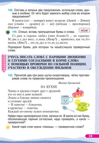 148.
	
Составь и запиши два предложения, используя слова, дан-
ные в скобках. От чего будет зависеть выбор слов во втором
предложении?
В нашем (лес
 
— зоопарк) живут медведи. (Зимой
 
— Летом)
они (спать 
— гулять) (в
 
— на) (тёплая
 
— просторная)
(берлога
 
— площадка).
149.
	
Спиши, вставь пропущенные буквы и слова.
Ст..рик в..черами любил (что делать?) … на скрипке.
М..две..ь с..дел возл.. п..нька. (Кому?) … нравилось, как «п..ёт»
щепка. (Кто?) … это ув..дал и оч..нь уд..вился.
Подчеркни буквы, для которых ты нашёл/нашла проверочные
слова.
Уч
у
с
ь
п
исат
ь
слов
А
с
п
арными звонкими
и гл
у
хими согласными в корне сл
О
ва
С
п
омощ
ь
ю
п
роверки П
О
сил
ь
ной
п
озиции.
Участв
у
ю в обс
у
ждении фил
ь
мов
150.
	
Прочитай два-три раза шутку-скороговорку, чётко прогова-
ривая слова по правилам произношения.
Михаил Грозовский
НА КУХНЕ
Чашка и кружка спорят друг с дружкой,
кто из них в доме нужней.
Ложка и блюдце звонко смеются
и утешают друзей:
— К
 
чашечке
 
— блюдечко,
в кружечку
 
— ложечка.
Каждый по-своему нужен немножечко.
Найди пары однокоренных слов, запиши их. В
 
каком из них букву,
обозначающую парный согласный, надо проверять, а какое
 
—	
проверочное?
Какой паре слов нужна «помощь»
 
— проверочное слово?
возле
59
 