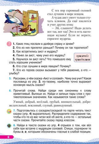 С тех пор скромный соловей
стал лучшим в мире певцом.
А чудак аист умеет только сту-
чать клювом. Да ещё хвалится
и учит других птиц:
— Эй, слышите! Надо делать
вот так, вот так! Это и есть насто-
ящая музыка! Если не верите,
спросите мудреца.
	 1. Каких птиц послали в далёкую страну и зачем?
	 2. Кто из них прилетел раньше? Почему он так торопился?
	
3. Как встретились аист и мудрец?
	
4. Понял ли аист, чему учил его мудрец?
	
5. Научился ли аист петь? Что помешало ему
стать хорошим учеником?
	
6. Кто стал лучшим в мире певцом? Почему?
	
7. Кто из героев сказки вызывает у тебя уважение, а кто
 
—
улыбку?
5.
	
Расскажи, о чём сказка «Аист и соловей». Чему она учит? Какая
пословица из упр. 3, по-твоему, наиболее точно выражает
основную мысль сказки?
6.
	
Прочитай слова. Найди среди них синонимы к слову	
приветливый. Выпиши их. Найди и запиши пары слов с про-
тивоположным значением. Как называются такие слова?
Умный, добрый, весёлый, грубый, внимательный, добро
­
желательный, вежливый, глупый, равнодушный.
7.
	
Подготовьтесь с соседом/соседкой по парте читать текст
сказки (упр.
 
4) выразительно. Распределите содержание так,
чтобы кто-то из вас читал всё об аисте, а кто-то
 
— остальные
части сказки. Прочитайте сказку перед классом.
8.
	
Найди в тексте сказки из упр. 4 отрывок о том, как вёл
себя при встрече с мудрецом соловей. Спиши, подчеркни те
буквы о, е, которыми обозначены гласные в слабой позиции.
прилетел
приветливо
6
 