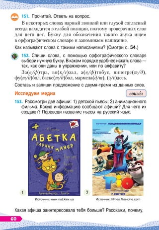 151.
	
Прочитай. Ответь на вопрос.
В некоторых словах парный звонкий или глухой согласный
всегда находится в слабой позиции, поэтому проверочных слов
для него нет. Букву для обозначения такого звука ищем
в орфографическом словаре и запоминаем написание.
Как называют слова с такими написаниями? (Смотри с. 54.)
152.
	
Спиши слова, с помощью орфографического словаря	
выбери нужную букву. В
 
каком порядке удобнее искать слова
 
—
так, как они даны в упражнении, или по алфавиту?
За(в/ф)тра, во(к/г)зал, а(в/ф)тобус, винегре(т/д),
фу(т/д)бол, баске(т/д)бол, мармела(д/т), (з/с)десь.
Составь и запиши предложение с двумя-тремя из данных слов.
Исследуем медиа
153.
	
Рассмотри две афиши: 1) детской пьесы; 2) анимационного
фильма. Какую информацию сообщают афиши? Для чего их
создают? Переведи название пьесы на русский язык.
1 2
Какая афиша заинтересовала тебя больше? Расскажи, почему.
вокзал
Источник: www.nut.kiev.ua Источник: filmes.film-cine.com
60
 