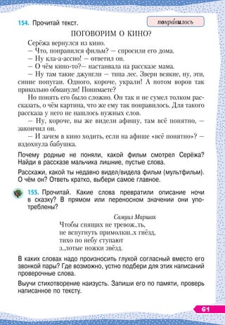 154.
	
Прочитай текст.
ПОГОВОРИМ О
 
КИНО?
Серёжа вернулся из кино.
— Что, понравился фильм?
 
— спросили его дома.
— Ну кла-а-ассно!
 
— ответил он.
— О
 
чём кино-то?— настаивала на рассказе мама.
— Ну там такие джунгли
 
— типа лес. Звери всякие, ну, эти,
синие попугаи. Одного, короче, украли! А потом воров так
прикольно обманули! Понимаете?
Но понять его было сложно. Он так и не сумел толком рас-
сказать, о чём картина, что же ему так понравилось. Для такого
рассказа у него не нашлось нужных слов.
— Ну, короче, вы же видели афишу, там всё понятно,
 
—
закончил он.
— И зачем в кино ходить, если на афише «всё понятно»? —
вздохнула бабушка.
Почему родные не поняли, какой фильм смотрел Серёжа?	
Найди в рассказе мальчика лишние, пустые слова.
Расскажи, какой ты недавно видел/видела фильм (мультфильм).
О
 
чём он? Ответь кратко, выбери самое главное.
155.
	
Прочитай. Какие слова превратили описание ночи	
в сказку? В
 
прямом или переносном значении они упо-	
треблены?
Самуил Маршак
Чтобы спящих не тревож..ть,
не вспугнуть примолкш..х гнёзд,
тихо по небу ступают
з..лотые ножки звёзд.
В каких словах надо произносить глухой согласный вместо его
звонкой пары? Где возможно, устно подбери для этих написаний
проверочные слова.
Выучи стихотворение наизусть. Запиши его по памяти, проверь
написанное по тексту.
понравилось
61
 