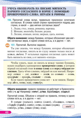 УЧ
У
С
Ь
ОБОЗНАЧАТ
Ь
НА
п
и
С
Ь
МЕ
МЯГКОСТ
Ь
П
АРНОГО
согласн
ОГО
В
КОРНЕ
С
П
ОМОЩ
Ь
Ю
П
РОВЕРОЧНОГО
сл
О
ва.
И
граем в рифмы
156.
	
Прочитай слова вслух, правильно произноси сочетания	
согласных. В
 
словах какой строки произносятся подряд два
глухих, в какой 
— два мягких согласных звука?
1.
	
Лодка, стол, ложка, ромашка, варежка.
2.
	
Меньше, молотьба, больше, редька.
3.
	
Лесник, огоньки, песня, зверьки, здесь, кончик.
О
брати внимание: между буквами, которые обозначают два мяг-
ких согласных звука, в одних словах есть ь, а в других
 
— нет.
157.
	
Прочитай. Выполни задание.
Ты уже знаешь, что между буквами, которые обозначают
мягкие согласные, писать ь по слуху можно только после л:
нельзя, льдина. У
 
остальных парных согласных здесь может
быть мягкость не своя, а от мягкого «соседа».
Чтобы узнать, надо ли писать ь между такими буквами,
нужно подобрать однокоренное проверочное слово, в котором
первый согласный стоит в конце слова или перед твёрдым со-
гласным. Здесь чётко слышно, твёрдый он или мягкий. Напри-
мер: лесник
 
— лес, мостик
 
— мост, но огоньки
 
— огонь,
проверьте
 
— проверь, ставьте
 
— ставь.
Если такого проверочного слова нет
 
— ь не пишем. Напри-
мер: здесь, песня, если, сентябрь.
О
брати внимание: правило проверки не действует в буквосочета-
ниях с ч, щ! Например: нянчит, дочка, барабанщик, мощный.
Прочитай слова. Объясни с опорой на правила, почему в одних
словах есть ь, а в других
 
— нет.
В
 
письме (письмо), винтик (винт), обманщик, сочный,
о борьбе (борьба), нянчит, почка, окуньки (окунь),
сентябрь, речка, деньки (день), везде.
везде
62
 