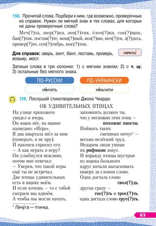 158.
	
Прочитай слова. Подбери к ним, где возможно, проверочные
из справок. Нужен ли мягкий знак в тех словах, для которых
не даны проверочные слова?
Меч(?)та, звер(?)ки, зон(?)тик, ёлоч(?)ки, гон(?)щик,
бан(?)тик, постав(?)те, мощ(?)ный, воз(?)ми, поч(?)ти, з(?)десь,
провер(?)те, сен(?)тябрь, мос(?)тик.
Для справок: зверь, зонт, бант, поставь, проверь,
возьму, мост.
Запиши слова в три колонки: 1) с мягким знаком; 2) с ч, щ;	
3) остальные без мягкого знака.
н нчить
ПО-РУССКИ
н ньчити
ПО-УКРАИНСКИ
159.
	
Послушай стихотворение Джона Чиарди.
О
б
удивительных
птицах
На улице прохожего
увидел я вчера.
Он ящик нёс, на ящике
написано: «Игра».
Я два квартала шёл за ним
(поверьте, я не вру).
И наконец спросил его:
— А как играть в игру?
Он улыбнулся вежливо,
потом мне отвечал:
— Уверен, что такой игры
ещё ты не встречал.
Две птицы удивительных
есть в ящике моём.
И если хочешь
 
— то с тобой
сыграем мы вдвоём.
А чтобы мы могли начать,
запомнить должен ты,
что у несхожих этих птиц
 
—
похожие хвосты.
Поймать таких
смешных пичуг1
—
весьма нелёгкий труд.
Недаром люди умные
их рифмами зовут.
И вправду птицы шустрые
из ящика большого
вдруг начали вытаскивать
наверх за словом слово.
Одна достала слово
гвоз(?)дь,
другая сразу
 
—
гос(?)ть и трос(?)ть,
одна достала слово грус(?)ть,
1
	Пичуга — птичка.
почти
63
 