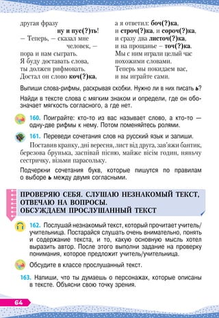 другая фразу
ну и пус(?)ть!
— Теперь, — сказал мне
человек, —
пора и нам сыграть.
Я буду доставать слова,
ты должен рифмовать.
Достал он слово коч(?)ка,
а я ответил: боч(?)ка,
и строч(?)ка, и сороч(?)ка,
и сразу два листоч(?)ка,
и на прощанье
 
– точ(?)ка.
Мы с ним играли целый час
похожими словами.
Теперь мы покидаем вас,
и вы играйте сами.
Выпиши слова-рифмы, раскрывая скобки. Нужно ли в них писать ь?
Найди в тексте слова с мягким знаком и определи, где он обо-
значает мягкость согласного, а где нет.
160.
	
Поиграйте: кто-то из вас называет слово, а кто-то
 
—	
одну-две рифмы к нему. Потом поменяйтесь ролями.
161.
	
Переведи сочетания слов на русский язык и запиши.
Поставив крапку, дні вересня, лист від друга, зав’яжи бантик,
березова брунька, заспівай пісню, майже вісім годин, няньчу
сестричку, візьми парасольку.
Подчеркни сочетания букв, которые пишутся по правилам	
о выборе ь между двумя согласными.
Проверяю себя.
С
л
у
шаю незнакомый текст,
отвечаю на во
п
росы.
О
бс
у
ждаем
п
росл
у
шанный текст
162.
	
Послушай незнакомый текст, который прочитает учитель/
учительница. Постарайся слушать очень внимательно, понять
и содержание текста, и то, какую основную мысль хотел	
выразить автор. После этого выполни задание на проверку	
понимания, которое предложит учитель/учительница.
Обсудите в классе прослушанный текст.
163.
	
Напиши, что ты думаешь о персонажах, которые описаны	
в тексте. Объясни свою точку зрения.
64
 