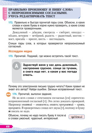 Правил
ь
но
п
роизнош
у
и
п
иш
у
слова
с не
п
роизносимыми согласными.
Уч
у
сь
редактироват
ь
текст
172.
	
Правильно и быстро прочитай пары слов. Объясни, в каких
словах и какие буквы в корне нужно проверить, а какие слова
являются проверочными.
Дождливый — дождик, смотрела — смотрит, опоздал
 
—
поздно, вечером — вечерний, радость — радостный, мостик —
мост, просьба — просит, шесть — шестнадцать.
Спиши пары слов, в которых проверяется непроизносимый	
согласный.
Исследуем медиа
173.
	
Прочитай. Подумай, где можно встретить такой текст.
Почему это электронное письмо трудно читать? Каких правил не
знает его автор? Найди ошибки. Запиши исправленный текст.
174.
	
Прочитай, выполни задание.
Не во всех словах с сочетанием согласных [сн] «прячется»
непроизносимый согласный [т]. Это легко доказать проверкой.
Например: опасный — опасается, опасен; прекрасный — краса,
прекрасен. В проверочных словах нет звука [т], поэтому и букву
т писать не надо.
Объясни, почему не надо писать букву т после с
в словах ужасный, чудесный, интересный. чудесный
А
З
драствуй женя у нас день дожливый.
настроение грусное. сонце за тучами,
а снега ищо нет. а какая у вас погода
ответь.
68
 