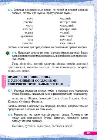 175.
	
Запиши однокоренные слова из левой и правой колонок	
парами, вставь, где нужно, пропущенные буквы.
вкус
счастье
честь
интерес
чудеса
красивый
уста
известие
чес..ный
интерес..ный
чудес..ный
прекрас..ный
ус..ный
извес..ный
вкус..ный
счас..ливый
Составь и запиши два предложения со словами из правой колонки.
176.
	
Переведи сочетания слов на русский язык, запиши. Возле
слов с непроизносимым согласным в скобках пиши провероч-
ные слова.
Усна відповідь, чесний хлопчик, цікава історія, дзвінкий
приголосний, голосно свиснув, пізно прокинувся, яскраве
сонце, моє серце.
Правил
ь
но
п
иш
у
слова
с
у
двоенными согласными.
С
овершенств
у
ю навык чтения
177.
	
Ученица составила список имён, в которых есть удвоенные
буквы. Проверь, правильно ли она расположила их по алфавиту.
Алла, Анна, Жанна, Геннадий, Элла, Эмма, Иванна, Инна,
Кирилл, Сусанна, Филипп.
Запиши имена в алфавитном порядке. Составь вопросительное
предложение с одним из этих имён.
178.
	
Рассмотри, из каких частей состоят слова. Почему в них
пишут две одинаковые буквы? Отвечая, используй слова	
потому что или поэтому.
Осенний, русский, поддержал, рассказал, вверх.
69
 