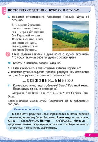 Повторяю сведения о б
у
квах и зв
у
ках
9.
	
Прочитай стихотворение Александра Пидсухи «Дума об	
Украине».
Я не мыслю Украины,
где нас матери качали,
без Днепра и без калины,
без Тарасовой печали.
Полюбились мне навеки
эти рощи, эти хаты,
эти медленные реки,
эти синие Карпаты.
Какие картины связаны в душе поэта с родной Украиной?	
Что представляешь себе ты, думая о родном крае?
10.
	
Ответь на вопросы, выполни задание.
1. Зачем нужно знать алфавит языка, который изучаешь?
2. Вспомни русский алфавит. Дополни ряд букв. Чем отличается
порядок букв русского алфавита от украинского?
…
Д
Е
Ё
Ж
З
И
Й
К 
… Ъ
Ы
Ь Э
Ю
Я
11.
	
Какие слова нужно писать с большой буквы? Прочитай имена.
По
 
алфавиту ли они расположены?
Андрюша, Аня, Ваня, Галя, Женя, Лена, Митя, Серёжа, Таня,
Эдик.
Напиши полные имена детей. Сохранился ли их алфавитный	
порядок?
Интересно о словах
В древности родители «зашифровывали» в имени ребёнка
пожелания, каким ему быть. Например: Александр
 
— защитник,
Анна
 
— благодатная, Виктор
 
— победитель, Наталья —
природная, земная. Люди верили, что имя
 
— это оберег от невзгод
и относиться к нему нужно уважительно.
7
 