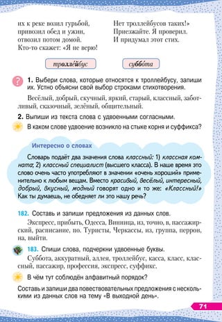 их к реке возил гурьбой,
привозил обед и ужин,
отвозил потом домой.
Кто-то скажет: «Я не верю!
Нет троллейбусов таких!»
Приезжайте. Я проверил.
И придумал этот стих.
1. Выбери слова, которые относятся к троллейбусу, запиши
их. Устно объясни свой выбор строками стихотворения.
Весёлый, добрый, скучный, яркий, старый, классный, забот-
ливый, сказочный, зелёный, общительный.
2. Выпиши из текста слова с удвоенными согласными.
В каком слове удвоение возникло на стыке корня и суффикса?
Интересно о словах
Словарь подаёт два значения слова классный: 1) классная ком-
ната; 2) классный специалист (высшего класса). В
 
наше время это
слово очень часто употребляют в значении «очень хороший» приме-
нительно к любым вещам. Вместо красивый, весёлый, интересный,
добрый, вкусный, модный говорят одно и то же: «Классный!»
Как ты думаешь, не обедняет ли это нашу речь?
182.
	
Составь и запиши предложения из данных слов.
Экспресс, прибыть, Одесса, Винница, из, точно, в, пассажир-
ский, расписание, по. Туристы, Черкассы, из, группа, перрон,
на, выйти.
183.
	
Спиши слова, подчеркни удвоенные буквы.
Суббота, аккуратный, аллея, троллейбус, касса, класс, клас
­
сный, пассажир, профессия, экспресс, суффикс.
В чём тут соблюдён алфавитный порядок?
Составь и запиши два повествовательных предложения с несколь-
кими из данных слов на тему «В выходной день».
суббота
троллейбус
71
 