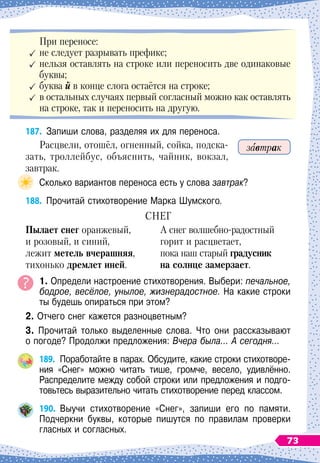 При переносе:
	
не следует разрывать префикс;
	
нельзя оставлять на строке или переносить две одинаковые
буквы;
	
буква й в конце слога остаётся на строке;
	
в остальных случаях первый согласный можно как оставлять
на строке, так и переносить на другую.
187.
	
Запиши слова, разделяя их для переноса.
Расцвели, отошёл, огненный, сойка, подска-
зать, троллейбус, объяснить, чайник, вокзал,
завтрак.
Сколько вариантов переноса есть у слова завтрак?
188.
	
Прочитай стихотворение Марка Шумского.
СНЕГ
Пылает снег оранжевый,
и розовый, и синий,
лежит метель вчерашняя,
тихонько дремлет иней.
А снег волшебно-радостный
горит и расцветает,
пока наш старый градусник
на солнце замерзает.
1. Определи настроение стихотворения. Выбери: печальное,
бодрое, весёлое, унылое, жизнерадостное. На
 
какие строки
ты будешь опираться при этом?
2. Отчего снег кажется разноцветным?
3. Прочитай только выделенные слова. Что они рассказывают	
о погоде? Продолжи предложения: Вчера была… А
 
сегодня…
189.
	
Поработайте в парах. Обсудите, какие строки стихотворе-
ния «Снег» можно читать тише, громче, весело, удивлённо.	
Распределите между собой строки или предложения и подго-
товьтесь выразительно читать стихотворение перед классом.
190.
	
Выучи стихотворение «Снег», запиши его по памяти.	
Подчеркни буквы, которые пишутся по правилам проверки
гласных и согласных.
завтрак
73
 