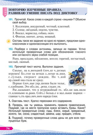 Повторяю из
у
ченные
п
равила.
Р
азвиваю
у
мение
п
исат
ь
п
од диктовк
у
191.
	
Прочитай. Какое слово в каждой строке «лишнее»? Объясни
свой выбор.
1. Коллекция, аккуратный, честный, классный.
2. Солнце, звёздный, опасно, чувство.
3. Вокзал, мармелад, собака, окно.
4. Фонтан, нянчит, дочка, мощный.
Составь такое же задание на одно из правил, предложи одно-
классникам и одноклассницам его выполнить.
192.
	
Подбери к словам антонимы, запиши их парами. Устно	
используй проверочные слова для обозначения гласного	
или согласного звука слабой позиции.
Рано, прохладно, письменно, весело; горячий, несчастный,
кислый, лживый.
193.
	
Прочитай текст молча. Выполни задания.
Скольк.. на н..вогодней ёлоч..ке ч..десных
игрушек! Бл..стят на ветках з..лотые ш..шки,
с..сульки, сверкает дождик. Но т..кой
кр..сивой она стала не сразу.
Первые ёлоч..ные укр..шения были тольк..
с..едобными. Это ябл..ки, ..рехи, сладос..ти.
Рас..казывают, что в неурожайный го.. ябл..ки зам..нили
ст..клянными ш..рами. Сейч..с больш..е и мал..нькие шарики
 
—
главная ч..сть праз..нич..ного наряда ёлки.
1. Озаглавь текст. Кратко перескажи его содержание.
2. Проверь, как ты умеешь применять правила правописания.	
Подумай, где на месте пропусков нужно вставить буквы. Какие?	
Используй проверочные слова: годы, блеск, новый, прекрасный,
золото, так, соска, сладостный, замена, шар, празден, стёкла.
3. Подумай, почему проверочные слова даны не для всех про-
пущенных букв.
74
 