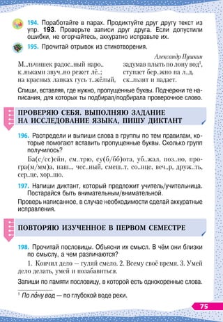 194.
	
Поработайте в парах. Продиктуйте друг другу текст из
упр. 193. Проверьте записи друг друга. Если допустили
ошибки, не огорчайтесь, аккуратно исправьте их.
195.
	
Прочитай отрывок из стихотворения.
Александр Пушкин
М..льчишек радос..ный наро..
	
задумав плыть по лону вод1
,
к..ньками звуч..но режет лё..;
	
ступает бер..жно на л..д,
на красных лапках гусь т..жёлый,
	
ск..льзит и падает.
Спиши, вставляя, где нужно, пропущенные буквы. Подчеркни те на-
писания, для которых ты подбирал/подбирала проверочное слово.
Проверяю себя. вы
п
олняю задание
на исследование языка, Пиш
у
диктант
196.
	
Распредели и выпиши слова в группы по тем правилам, ко-
торые помогают вставить пропущенные буквы. Сколько групп
получилось?
Ба(с/сс)ейн, см..трю, су(б/бб)ота, уб..жал, поз..но, про-
гра(м/мм)а, наш.., чес..ный, смеш..т, со..нце, веч..р, друж..ть,
сер..це, хор..шо.
197.
	
Напиши диктант, который предложит учитель/учительница.
Постарайся быть внимательным/внимательной.
Проверь написанное, в случае необходимости сделай аккуратные
исправления.
Повторяю из
у
ченное в
п
ервом семестре
198.
	
Прочитай пословицы. Объясни их смысл. В
 
чём они близки
по смыслу, а чем различаются?
1.
	
Кончил дело
 
— гуляй смело. 2. Всему своё время. 3. Умей
дело делать, умей и позабавиться.
Запиши по памяти пословицу, в которой есть однокоренные слова.
1
	По
 
лону вод
 
— по глубокой воде реки.
75
 