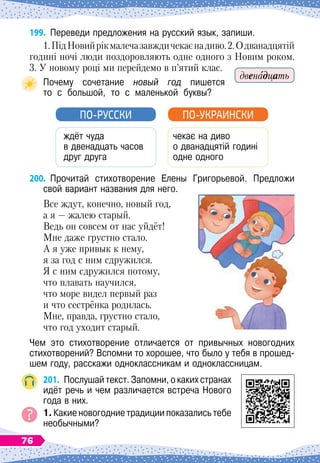 199.
	
Переведи предложения на русский язык, запиши.
1.ПідНовийрікмалечазавждичекаєнадиво.2.О
 
дванадцятій
годині ночі люди поздоровляють одне одного з Новим роком.
3. У
 
новому році ми перейдемо в п’ятий клас.
Почему сочетание новый год пишется	
то
  
с
  
большой,
  
то
  
с
  
маленькой
  
буквы?
ждёт чуда
в двенадцать часов
друг друга
ПО-РУССКИ
чекає на диво
о дванадцятій годині
одне одного
ПО-УКРАИНСКИ
200.
	
Прочитай стихотворение Елены Григорьевой. Предложи	
свой вариант названия для него.
Все ждут, конечно, новый год,
а я
 
— жалею старый.
Ведь он совсем от нас уйдёт!
Мне даже грустно стало.
А я уже привык к нему,
я за год с ним сдружился.
Я с ним сдружился потому,
что плавать научился,
что море видел первый раз
и что сестрёнка родилась.
Мне, правда, грустно стало,
что год уходит старый.
Чем это стихотворение отличается от привычных новогодних	
стихотворений? Вспомни то хорошее, что было у тебя в прошед-
шем году, расскажи одноклассникам и одноклассницам.
201.
	
Послушай текст. Запомни, о каких странах
идёт речь и чем различается встреча Нового
года в них.
1. Какие новогодние традиции показались тебе
необычными?
двенадцать
76
 