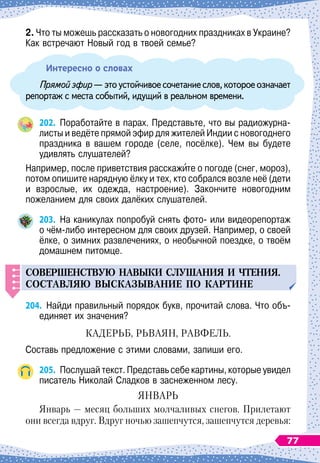 2. Что ты можешь рассказать о новогодних праздниках в Украине?
Как встречают Новый год в твоей семье?
Интересно о словах
Прямойэфир 
—этоустойчивоесочетаниеслов,котороеозначает
репортаж с места событий, идущий в реальном времени.
202.
	
Поработайте в парах. Представьте, что вы радиожурна-
листы и ведёте прямой эфир для жителей Индии с новогоднего
праздника в вашем городе (селе, посёлке). Чем вы будете
удивлять слушателей?
Например, после приветствия расскажите о погоде (снег, мороз),
потом опишите нарядную ёлку и тех, кто собрался возле неё (дети
и взрослые, их одежда, настроение). Закончите новогодним	
пожеланием для своих далёких слушателей.
203.
	
На
 
каникулах попробуй снять фото- или видеорепортаж
о чём-либо интересном для своих друзей. Например, о своей
ёлке, о зимних развлечениях, о необычной поездке, о твоём
домашнем питомце.
СОВЕРШЕНСТВ
У
Ю
НАВЫКИ
СЛ
У
ШАНИЯ
И
ЧТЕНИЯ
.
СОСТАВЛЯЮ
ВЫСКАЗЫВАНИЕ
П
О
КАРТИНЕ
204.
	
Найди правильный порядок букв, прочитай слова. Что объ-
единяет их значения?
КАДЕРЬБ, РЬВАЯН, РАВФЕЛЬ.
Составь предложение с этими словами, запиши его.
205.
	
Послушай текст. Представь себе картины, которые увидел
писатель Николай Сладков в заснеженном лесу.
ЯНВАРЬ
Январь
 
— месяц больших молчаливых снегов. Прилетают
они всегда вдруг. Вдруг ночью зашепчутся, зашепчутся деревья:
77
 
