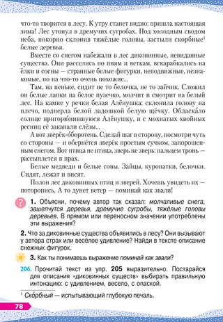 что-то творится в лесу. К
 
утру станет видно: пришла настоящая
зима! Лес утонул в дремучих сугробах. Под холодным сводом
неба, покорно склонив тяжёлые головы, застыли скорбные1
белые деревья.
Вместе со снегом набежали в лес диковинные, невиданные
существа. Они расселись по пням и веткам, вскарабкались на
ёлки и сосны
 
— странные белые фигурки, неподвижные, незна-
комые, но на что-то очень похожие…
Там, на пеньке, сидит не то белочка, не то зайчик. Сложил
он белые лапки на белое пузечко, молчит и смотрит на белый
лес. На
 
камне у речки белая Алёнушка: склонила голову на
плечо, подперла белой ладошкой белую щёчку. Обласкало
солнце пригорюнившуюся Алёнушку, и с мохнатых хвойных
ресниц её закапали слёзы…
А вот зверёк-оборотень. Сделай шаг в сторону, посмотри чуть
со стороны
 
— и обернётся зверёк простым сучком, запорошен-
ным снегом. Вот птица не птица, зверь не зверь: пальцем тронь
 
—
рассыплется в прах.
Белые медведи и белые совы. Зайцы, куропатки, белочки.
Сидят, лежат и висят.
Полон лес диковинных птиц и зверей. Хочешь увидеть их
 
—
поторопись. А
 
то дунет ветер
 
— поминай как звали!
1. Объясни, почему автор так сказал: молчаливые снега,
зашепчутся деревья, дремучие сугробы, тяжёлые головы
деревьев. В
 
прямом или переносном значении употреблены
эти выражения?
2. Что за диковинные существа объявились в лесу? Они вызывают
у автора страх или весёлое удивление? Найди в тексте описание
снежных фигурок.
3. Как ты понимаешь выражение поминай как звали?
206.
	
Прочитай текст из упр. 205 выразительно. Постарайся	
для описания «диковинных существ» выбирать правильную
интонацию: с удивлением, весело, с опаской.
1
	Скорбный — испытывающий глубокую печаль.
78
 
