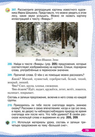 207.
	
Рассмотрите репродукцию картины известного худож-	
ника Ивана Шишкина. Представьте, что можно увидеть в этом
лесу, какие звуки услышать. Можно ли назвать картину	
ил
­
люстрацией к тексту «Январь»?
Иван Шишкин. Зима
208.
	
Найди в тексте «Январь» (упр. 205) предложения, которые
соответствуют изображённому на картине. Спиши, подчеркни
слова, употреблённые в переносном значении.
209.
	
Прочитай слова. О
 
чём с их помощью можно рассказать?
Какой? Мягкий, пушистый, серебристый, белый, тихий,
мокрый, липкий.
Что? Снег, крупа, хлопья, снежинки.
Что делает? Идёт, падает, кружится, летит, метёт, ложится,
налипает, покрывает.
Составь и запиши предложение, включив в него слова из каждой
группы.
210.
	
Приходилось ли тебе после снегопада видеть зимнюю
сказку? Расскажи о своих впечатлениях: когда и где (из окна,
в парке, во дворе) ты наблюдал/наблюдала природу во время
снегопада или после него. Что тебя удивило? В
 
своём рас-
сказе используй слова и выражения из упр. 205, 209.
211.
	
Используя материалы урока, составь и запиши три-
четыре предложения на тему «Большой снег».
79
 