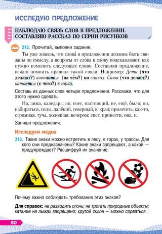 ИССЛЕ
Д
УЮ ПРЕ
Д
ЛОЖЕНИЕ
Н
аблюдаю связ
ь
слов в
п
редложении.
С
оставляю рассказ
п
о серии рис
у
нков
212.
	
Прочитай, выполни задание.
Ты уже знаешь, что слова в предложении должны быть свя-
заны по смыслу, а вопросы от слова к слову подсказывают, как
нужно изменить следующее слово. Составляя предложение,
важно помнить правила такой связи. Например: Дети (что
делают?) катаются (на чём?) на санках. Саша (что делает?)
катается (с чего?) с горки.
Составь из данных слов четыре предложения. Расскажи, что для
этого нужно сделать.
На, зима, каледарь; но, снег, настоящий, не, ещё, было; он,
набираться, силы, далёкий, северный, в, края; прилететь, как-то,
огромная, туча, холодная, вечером; снег, принести, она, и.
Запиши предложения.
Исследуем медиа
213.
	
Такие знаки можно встретить в лесу, в горах, у трассы. Для
кого они предназначены? Какие знаки запрещают, а какой
 
—
предупреждает? Расшифруй их значение.
Почему важно соблюдать требования этих знаков?
Для справок: не разводить огонь; не трогать природные объекты;
катание на лыжах запрещено; крутой склон — можно сорваться.
80
 
