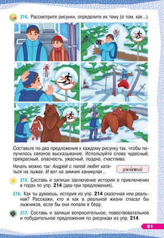 214.
	
Рассмотрите рисунки, определите их тему (о том, как…).
Составьте по два предложения к каждому рисунку так, чтобы по-
лучилось связное высказывание. Используйте слова чудесный,
прекрасный, опасность, ужасный, поздно, счастливо.
Начать можно так: Андрей с папой любят ката-
ться на лыжах. И вот на зимних каникулах...
215.
	
Составь и запиши заключение истории о приключении	
в горах по упр. 214 (два-три предложения).
216.
	
Как ты думаешь, история из упр. 214 сказочная или реаль-
ная? Расскажи, кто и как в реальной жизни спасал бы	
лыжников, если бы они попали в беду.
217.
	
Составь и запиши вопросительное, повествовательное	
и побудительное предложения по рисункам из упр. 214.
ужасный
81
 