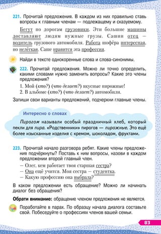 221.
	
Прочитай предложения. В
 
каждом из них правильно ставь
вопросы к главным членам — подлежащему и сказу
­
емому.
Бегут по дорогам грузовики. Эти большие машины
доставляют людям нужные грузы. Сашин отец —
водитель грузового автомобиля. Работа шофёра интересная,
но нелёгкая. Саше нравится эта профессия.
Найди в тексте однокоренные слова и слова-синонимы.
222.
	
Прочитай предложения. Можно ли точно определить,	
какими словами нужно заменить вопросы? Какие это члены
предложения?
1. Мой (кто?) (что делает?) вкусные пирожные!
2. В альбоме (кто?) (что делает?) автомобили.
Запиши свои варианты предложений, подчеркни главные члены.
Интересно о словах
Пирогом называли особый праздничный хлеб, который
пекли для пира. «Родственники» пирогов
 
— пирожные. Это ещё
более изысканные изделия с кремом, шоколадом, фруктами.
223.
	
Прочитай начало разговора ребят. Какие члены предложе-	
ния подчёркнуты? Поставь к ним вопросы, назови в каждом
предложении второй главный член.
— Олег, кем работает твоя старшая сестра?
— Она ещё учится. Моя сестра
 
— студентка.
— Какую профессию она выбрала?
В каком предложении есть обращение? Можно ли начинать	
диалог без обращения?
О
брати внимание: обращение членом предложения не является.
Поработайте в парах. По
 
образцу начала диалога составьте
свой. Побеседуйте о профессиях членов вашей семьи.
83
 