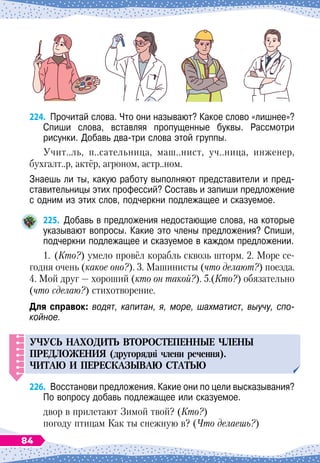 224.
	
Прочитай слова. Что они называют? Какое слово «лишнее»?
Спиши слова, вставляя пропущенные буквы. Рассмотри	
рисунки. Добавь два-три слова этой группы.
Учит..ль, п..сательница, маш..нист, уч..ница, инженер,
бухгалт..р, актёр, агроном, астр..ном.
Знаешь ли ты, какую работу выполняют представители и пред-
ставительницы этих профессий? Составь и запиши предложение
с одним из этих слов, подчеркни подлежащее и сказуемое.
225.
	
Добавь в предложения недостающие слова, на которые
указывают вопросы. Какие это члены предложения? Спиши,
подчеркни подлежащее и сказуемое в каждом предложении.
1.
	
(Кто?) умело провёл корабль сквозь шторм. 2. Море се-
годня очень (какое оно?). 3. Машинисты (что делают?) поезда.
4. Мой друг — хороший (кто он такой?). 5.(Кто?) обязательно
(что сделаю?) стихотворение.
Для справок: водят, капитан, я, море, шахматист, выучу, спо-
койное.
У
Ч
У
С
Ь
НАХОДИТ
Ь
ВТОРОСТЕ
П
ЕННЫЕ
ЧЛЕНЫ
П
РЕДЛОЖЕНИЯ
(другорядні члени речення).
ЧИТАЮ
И
П
ЕРЕСКАЗЫВАЮ
СТАТ
Ь
Ю
226.
	
Восстанови предложения. Какие они по цели высказывания?
По
 
вопросу добавь подлежащее или сказуемое.
двор в прилетают Зимой твой? (Кто?)
погоду птицам Как ты снежную в? (Что делаешь?)
84
 