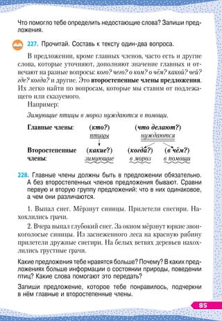 Что помогло тебе определить недостающие слова? Запиши пред-
ложения.
227.
	
Прочитай. Составь к тексту один-два вопроса.
В предложении, кроме главных членов, часто есть и другие
слова, которые уточняют, дополняют значение главных и от-
вечают на разные вопросы: кого? чего? о ком? о чём? какой? чей?
где? когда? и другие. Это второстепенные члены предложения.
Их легко найти по вопросам, которые мы ставим от подлежа-
щего или сказуемого.
Например:
Зимующие птицы в мороз нуждаются в помощи.
Г
лавные члены:
	
(кто?)
	
(что делают?)
	
птицы
	
нуждаются
В
торостепенные
	
(какие?)
	
(когда?)	
(в чём?)
члены:
	
зимующие
	
в мороз
	
в помощи
228.
	
Главные члены должны быть в предложении обязательно.
А
 
без второстепенных членов предложения бывают. Сравни
первую и вторую группу предложений: что в них одинаковое,
а чем они различаются.
1. Выпал снег. Мёрзнут синицы. Прилетели снегири. На-
хохлились грачи.
2. Вчера выпал глубокий снег. За окном мёрзнут юркие звон-
коголосые синицы. Из
 
заснеженного леса на красную рябину
прилетели дружные снегири. На белых ветвях деревьев нахо
­
х
­
лились грустные грачи.
Какие предложения тебе нравятся больше? Почему? В
 
каких пред-
ложениях больше информации о состоянии природы, поведении
птиц? Какие слова помогают это передать?
Запиши предложение, которое тебе понравилось, подчеркни	
в нём главные и второстепенные члены.
85
 