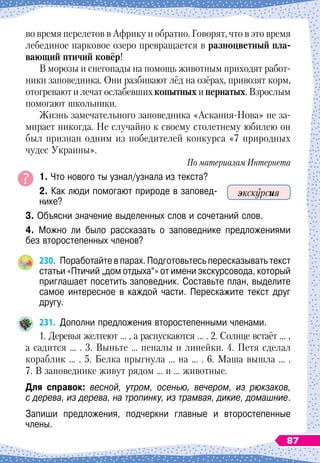 во время перелетов в Африку и обратно. Говорят, что в это время
лебединое парковое озеро превращается в разноцветный пла-
вающий птичий ковёр!
В морозы и снегопады на помощь животным приходят работ-
ники заповедника. Они разбивают лёд на озёрах, привозят корм,
отогревают и лечат ослабевших копытных и пернатых. Взрослым
помогают школьники.
Жизнь замечательного заповедника «Аскания-Нова» не за-
мирает никогда. Не случайно к своему столетнему юбилею он
был признан одним из победителей конкурса «7 природных
чудес Украины».
По материалам Интернета
1. Что нового ты узнал/узнала из текста?
2. Как люди помогают природе в заповед-
нике?
3. Объясни значение выделенных слов и сочетаний слов.
4. Можно ли было рассказать о заповеднике предложениями	
без второстепенных членов?
230.
	
Поработайте в парах. Подготовьтесь пересказывать текст
статьи «Птичий „дом отдыха“» от имени экскурсовода, который
приглашает посетить заповедник. Составьте план, выделите
самое интересное в каждой части. Перескажите текст друг
другу.
231.
	
Дополни предложения второстепенными членами.
1. Деревья желтеют … , а распускаются … . 2. Солнце встаёт … ,
а садится … . 3. Выньте … пеналы и линейки. 4. Петя сделал
кораблик … . 5. Белка прыгнула … на … . 6. Маша вышла … .
7. В
 
заповеднике живут рядом … и … животные.
Для справок: весной, утром, осенью, вечером, из рюкзаков,
с дерева, из дерева, на тропинку, из трамвая, дикие, домашние.
Запиши предложения, подчеркни главные и второстепенные
члены.
экскурсия
87
 