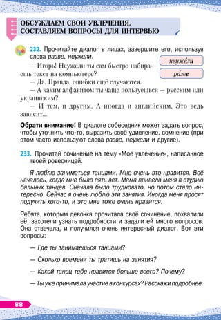 ОБС
У
ЖДАЕМ
СВОИ
У
ВЛЕЧЕНИЯ
.
СОСТАВЛЯ
ем
ВО
П
РОСЫ
ДЛЯ
ИНТЕРВ
Ь
Ю
232.
	
Прочитайте диалог в лицах, завершите его, используя
слова разве, неужели.
— Игорь! Неужели ты сам быстро набира-
ешь текст на компьютере?
— Да. Правда, ошибки ещё случаются.
— А
 
каким алфавитом ты чаще пользуешься
 
— русским или
украинским?
— И тем, и другим. А
 
иногда и английским. Это ведь
зависит…
О
брати внимание! В
 
диалоге собеседник может задать вопрос,
чтобы уточнить что-то, выразить своё удивление, сомнение (при
этом часто используют слова разве, неужели и другие).
233.
	
Прочитай сочинение на тему «Моё увлечение», написанное
твоей ровесницей.
Я люблю заниматься танцами. Мне очень это нравится. Всё
началось, когда мне было пять лет. Мама привела меня в студию
бальных танцев. Сначала было трудновато, но потом стало ин-
тересно. Сейчас я очень люблю эти занятия. Иногда меня просят
подучить кого-то, и это мне тоже очень нравится.
Ребята, которым девочка прочитала своё сочинение, похвалили
её, захотели узнать подробности и задали ей много вопросов.
Она отвечала, и получился очень интересный диалог. Вот эти	
вопросы:
— Где ты занимаешься танцами?
— Сколько времени ты тратишь на занятия?
— Какой танец тебе нравится больше всего? Почему?
— Тыужепринималаучастиевконкурсах?Расскажиподробнее.
неужели
разве
88
 