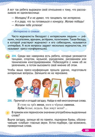А вот так ребята выражали своё отношение к тому, что расска-
зывала их одноклассница:
— Молодец! Я и не думал, что танцевать так интересно.
— А
 
я рада, что ты готовишься к конкурсу. Желаю победы!
— Желаем тебе успехов!
Интересно о словах
Часто журналисты беседуют с интересными людьми
 
— учё-
ными, писателями, врачами, актёрами, политиками. Такая беседа,
в которой участвуют журналист и его собеседник, называется
интервью. А
 
если вопросы задают несколько журналистов, это
называют пресс-конференцией.
234.
	
Среди вас наверняка есть ребята, которые увлекаются
танцами, спортом, музыкой, рукоделием, рисованием или	
техническим конструированием. Побеседуйте с ними об их
увлечениях, а потом выскажите своё мнение об этом.
Чтобы ваша пресс-конференция прошла удачно, подготовьте	
интересные вопросы. Запишите их на черновике.
235.
	
Прочитай и отгадай загадку. Найди в ней многозначные слова.
Я стою на трёх ногах, ноги в чёрных сапогах.
З
убы белые, педаль. Как зовут меня? …
В прямом или переносном значении употреблены выделенные
слова?
Выучи загадку, запиши её по памяти, подчеркни буквы, обозна-
чающие «слабые» гласные звуки. Устно подбери, где возможно,
проверочные слова.
89
 