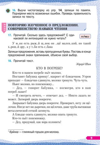 16.
	
Выучи чистоговорку из упр. 14, запиши по памяти.	
Подчеркни места возможных ошибок. Проверь правильность
записи по тексту.
Повторяю из
у
ченное о
п
редложении.
С
овершенств
у
ю навыки чтения
17.
	
Прочитай. Сколько здесь предложений? С
 
оди-	
наковой ли интонацией их нужно читать?
У м..ня есть рыж..й щ..нок он ..щё мален..кий, но такой
х..рош..й дру.. а у т..бя есть с..бака
Запиши предложения, вставь пропущенные буквы. Поставь в конце
предложений знаки препинания, объясни свой выбор.
18.
	
Прочитай текст.
Эдуард Шим
КТО В
 
ПОГРЕБЕ?
Кто-то в нашем погребе пьёт молоко.
Поставит бабушка кринку1
, накроет её блюдечком. Утром
приходит
 
— блюдечко сдвинуто, молоко тронуто. Чуть-чуть.
Пьют молоко, но понемножку…
— Дед, — говорит бабушка, — посмотри, кто в наш
погреб лазает!
— И смотреть нечего, — отвечает дед. — Никто лазать не
может. Затворяй дверь покрепче.
Закрывает бабушка дверь покрепче. Проверяет, нету ли щё-
лочки. Нигде нет ни дырочки, ни щёлочки, даже труба вытяжная
металлической сеткой затянута.
А блюдце опять сдвинуто, молоко опять тронуто.
Кто-то пьёт понемножку.
— Дед, придумай, как вора изловить!
1
Кринка
 
— глиняный горшок для молока.
точка
9
 