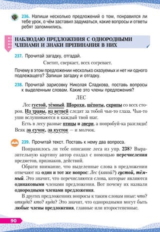 236.
	
Напиши несколько предложений о том, понравился ли
тебе урок, о чём заставил задуматься, какие вопросы и ответы
ребят запомнились.
НАБЛЮДАЮ
П
РЕДЛОЖЕНИЯ
С ОДНОРОДНЫМИ
ЧЛЕНАМИ
И
ЗНАКИ
П
РЕ
П
ИНАНИЯ
В НИХ
237.
	
Прочитай загадку, отгадай.
Светит, сверкает, всех согревает.
Почему в этом предложении несколько сказуемых и нет ни одного
подлежащего? Запиши загадку и отгадку.
238.
	
Прочитай зарисовку Николая Сладкова, поставь вопросы	
к выделенным словам. Какие это члены предложения?
Л
ес
Лес густой, тёмный.
Ш
орохи, шёпоты, скрипы со всех сто-
рон.
И
з
 
травы, из ветвей следят за тобой чьи-то глаза. Чьи-то
уши вслушиваются в каждый твой шаг.
Есть в лесу разные птицы и звери, а попробуй-ка разгляди!
Всяк за сучок, за кусток
 
— и молчок.
239.
	
Прочитай текст. Поставь к нему два вопроса.
Понравилось ли тебе описание леса из упр. 238? Выра
­
зительную картину автор создал с помощью перечисления
предметов, признаков, действий.
Обрати внимание, что выделенные слова в предложении
отвечают на один и тот же вопрос: Лес (какой?) густой, тём-
ный. Это значит, что перечисляются слова, которые являются
одинаковыми членами предложения. Вот почему их назвали
однородными членами предложения.
В других предложениях вопросы к таким словам иные: что?
откуда? кто? куда? Это значит, что однородными могут быть
любые члены предложения, главные или второстепенные.
90
 