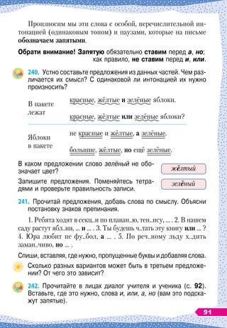 Произносим мы эти слова с особой, перечислительной ин-
тонацией (одинаковым тоном) и паузами, которые на письме
обозначаем запятыми.
О
брати внимание! Запятую обязательно ставим перед а, но;
как правило, не ставим перед и, или.
240.
	
Устно составьте предложения из данных частей. Чем раз-
личается их смысл? С
 
одинаковой ли интонацией их нужно
произносить?
В пакете
лежат
красные, жёлтые и зелёные яблоки.
красные, жёлтые или зелёные яблоки?
Яблоки
в пакете
не красные и жёлтые, а зелёные.
большие, жёлтые, но ещё зелёные.
В каком предложении слово зелёный не обо-
значает цвет?
Запишите предложения. Поменяйтесь тетра-
дями и проверьте правильность записи.
241.
	
Прочитай предложения, добавь слова по смыслу. Объясни
постановку знаков препинания.
1. Ребята ходят в секц..и по плаван..ю, тен..ису, … . 2. В
 
нашем
саду растут ябл..ни, … и … . 3. Ты будешь ч..тать эту книгу или …
 
?
4. Юра любит не фу..бол, а … . 5. По
 
реч..ному льду х..дить
заман..чиво, но … .
Спиши, вставляя, где нужно, пропущенные буквы и добавляя слова.
Сколько разных вариантов может быть в третьем предложе-
нии? От чего это зависит?
242.
	
Прочитайте в лицах диалог учителя и ученика (с. 92).
Вставьте, где это нужно, слова и, или, а, но (вам это подска-
жут запятые).
жёлтый
зелёный
91
 