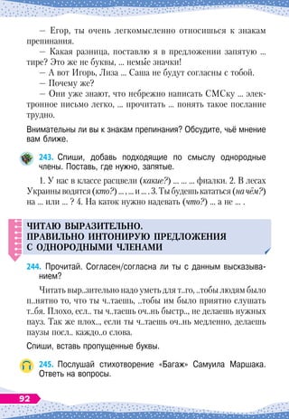 — Егор, ты очень легкомысленно относишься к знакам
препинания.
— Какая разница, поставлю я в предложении запятую …
тире? Это же не буквы, … немые значки!
— А
 
вот Игорь, Лиза … Саша не будут согласны с тобой.
— Почему же?
— Они уже знают, что небрежно написать СМСку … элек-
тронное письмо легко, … прочитать … понять такое послание
трудно.
Внимательны ли вы к знакам препинания? Обсудите, чьё мнение
вам ближе.
243.
	
Спиши, добавь подходящие по смыслу однородные
члены. Поставь, где нужно, запятые.
1. У нас в классе расцвели (какие?) … … … фиалки. 2. В лесах
Украиныводятся(кто?)...,...и....3.Тыбудешькататься(на
 
чём?)
на … или … ? 4. На
 
каток нужно надевать (что?) … а не … .
ЧИТАЮ
ВЫРАЗИТЕЛ
Ь
НО
.
П
РАВИЛ
Ь
НО
ИНТОНИР
У
Ю
П
РЕДЛОЖЕНИЯ
С ОДНОРОДНЫМИ
ЧЛЕНАМИ
244.
	
Прочитай. Согласен/согласна ли ты с данным высказыва-
нием?
Читать выр..зительно надо уметь для т..го, ..тобы людям было
п..нятно то, что ты ч..таешь, ..тобы им было приятно слушать
т..бя. Плохо, есл.. ты ч..таешь оч..нь быстр.., не делаешь нужных
пауз. Так же плох.., если ты ч..таешь оч..нь медленно, делаешь
паузы посл.. каждо..о слова.
Спиши, вставь пропущенные буквы.
245.
	
Послушай стихотворение «Багаж» Самуила Маршака.	
Ответь на вопросы.
92
 