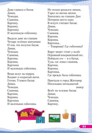 Дама сдавала в багаж
Диван,
Чемодан,
Саквояж,
Картину,
Корзину,
Картонку
И маленькую собачонку.
Выдали даме на станции
Четыре зелёных квитанции
О том, что получен багаж:
Диван,
Чемодан,
Саквояж,
Картина,
Корзина,
Картонка
И маленькая собачонка.
Вещи везут на перрон.
Кидают в открытый вагон.
Готово. Уложен багаж:
Диван,
Чемодан,
Саквояж,
Картина,
Корзина,
Картонка
И маленькая собачонка.
Но только раздался звонок,
Удрал из вагона щенок.
Хватились на станции Дно:
Потеряно место одно.
В испуге считают багаж:
Диван,
Чемодан,
Саквояж,
Картина,
Корзина,
Картонка…
— Товарищи! Где собачонка?
Вдруг видят: стоит у колёс
Огромный взъерошенный пес.
Поймали его
 
— и в багаж,
Туда, где лежал саквояж,
Картина,
Корзина,
Картонка,
Где прежде была собачонка.
Приехали в город Житомир.
Носильщик пятнадцатый
номер
Везёт на тележке багаж:
Диван,
Чемодан,
Саквояж,
Картину,
93
 