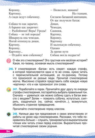 Корзину,
Картонку,
А сзади ведут собачонку.
Собака-то как зарычит,
А барыня как закричит:
— Разбойники! Воры! Уроды!
Собака
 
— не той породы!
Ш
вырнула она чемодан,
Ногой отпихнула диван,
Картину,
Корзину,
Картонку…
— Отдайте мою собачонку!
— Позвольте, мамаша!
На
 
станции,
Согласно багажной квитанции,
От вас получили багаж:
Диван,
Чемодан,
Саквояж,
Картину,
Корзину,
Картонку
И маленькую собачонку.
Однако
За время пути
Собака могла подрасти!
О чём это стихотворение? Это грустная или весёлая история?	
Какая, по-твоему, основная мысль стихотворения?
246.
	
У стихотворения «Багаж» есть секрет: каждую строфу,	
в которой перечисляются одни и те же слова, нужно читать	
с перечислительной интонацией, но по-разному. Потому	
что произносят их разные люди. Прочитай стихотворение
молча. Мысленно старайся представить себе каждую новую
«картинку»: кто и как произносит эти слова.
247.
	
Поработайте в парах. Прочитайте друг другу по очереди
строфы стихотворения, постарайтесь выбрать правильный тон.
Сначала
 
— удивиться: как можно собачку сдать в багаж вме-
сте с вещами? Затем
 
— пожалеть собачку, испугаться, схит
­
рить, озадачиться (ну, сейчас начнётся…), возмутиться,
объяснить странное превращение.
Прочитайте стихотворение перед классом.
248.
	
Напиши два-три предложения о своих впечатлениях от
работы на уроке над стихотворением. Расскажи, что тебе по-
нравилось больше
 
— слушать, тренироваться в выразительном
чтении или читать стихи перед классом. Выразительно про-
читай стихотворение своим родным.
94
 