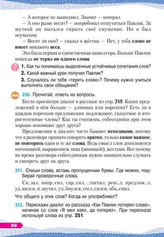 — А
 
которое не выполнил. Значит
 
— потерял.
— А оно разве весит?
 
— попробовал отшутиться Павлик. За
шуткой он пытался скрыть своё смущение. Но я был
неумолим.
— Весит ли оно?
 
— сказал я жёстко.
 
— Нет, у тебя слово не
имеет никакого веса.
Это была первая и единственная наша ссора. Больше Павлик
никогда не терял ни одного слова.
1. Как ты понимаешь выделенные устойчивые сочетания слов?
2. Какой важный урок получил Павлик?
3. Случалось ли тебе «терять слово»? Почему нужно учиться
выполнять свои обещания?
250.
	
Прочитай, ответь на вопросы.
Бегло просмотри диалог в рассказе из упр. 249. Каких пред-
ложений в нём больше
 
— длинных или коротких? Есть ли в
каждом коротком предложении подлежащее, сказуемое и вто-
ростепенные члены? Как ты считаешь, собеседники при этом
хорошо понимают друг друга?
Предложения в диалоге часто бывают неполными, потому
что в разговоре принято говорить кратко, только самое важное,
не повторять одни и те же слова. Ведь смысл слов дополняется
интонацией, выражением лица (мимикой), жестами. Вот почему
во время разговора собеседникам нужно внимательно слушать
и смотреть друг на друга.
251.
	
Спиши слова, вставь пропущенные буквы. Где можно, под-
бирай проверочные слова.
Ск..зал, попр..сил, спр..сил, ..тветил, реш..л, предлож..л,
уд..вился, п..шутил, ул..бнулся, согл..сился, объ..снил.
Что общего у этих слов? Когда их употребляют?
252.
	
Перескажи диалог из рассказа «Как Павлик потерял слово»,
начиная со слов «Я мел взял, да потерял». При пересказе	
используй слова из упр. 251.
96
 