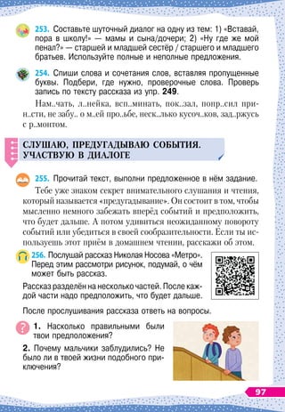 253.
	
Составьте шуточный диалог на одну из тем: 1) «Вставай,
пора в школу!» — мамы и сына/дочери; 2) «Ну где же мой
пенал?» — старшей и младшей сестёр / старшего и младшего
братьев. Используйте полные и неполные предложения.
254.
	
Спиши слова и сочетания слов, вставляя пропущенные
буквы. Подбери, где нужно, проверочные слова. Проверь	
запись по тексту рассказа из упр. 249.
Нам..чать, л..нейка, всп..минать, пок..зал, попр..сил при-
н..сти, не забу.. о м..ей про..ьбе, неск..лько кусоч..ков, зад..ржусь
с р..монтом.
С
л
у
шаю,
п
ред
у
гадываю события.
Участв
у
ю в диалоге
255.
	
Прочитай текст, выполни предложенное в нём задание.
Тебе уже знаком секрет внимательного слушания и чтения,
который называется «предугадывание». Он состоит в том, чтобы
мысленно немного забежать вперёд событий и предположить,
что будет дальше. А
 
потом удивиться неожиданному повороту
событий или убедиться в своей сообразительности. Если ты ис-
пользуешь этот приём в домашнем чтении, расскажи об этом.
256.
	
Послушай рассказ Николая Носова «Метро».
Перед этим рассмотри рисунок, подумай, о чём
может быть рассказ.
Рассказ разделён на несколько частей. После каж-
дой части надо предположить, что будет дальше.
После прослушивания рассказа ответь на вопросы.
1. Насколько правильными были
твои предположения?
2. Почему мальчики заблудились? Не
было ли в твоей жизни подобного при-
ключения?
97
 