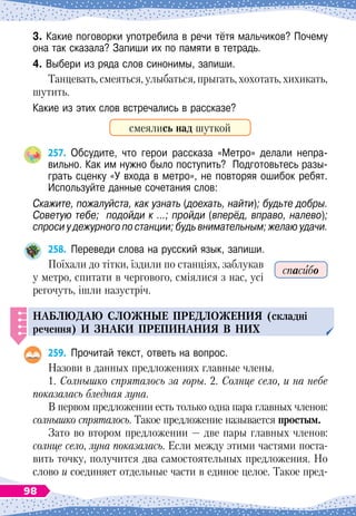 3. Какие поговорки употребила в речи тётя мальчиков? Почему
она так сказала? Запиши их по памяти в тетрадь.
4. Выбери из ряда слов синонимы, запиши.
Танцевать, смеяться, улыбаться, прыгать, хохотать, хихикать,
шутить.
Какие из этих слов встречались в рассказе?
смеялись над шуткой
257.
	
Обсудите, что герои рассказа «Метро» делали непра-
вильно. Как им нужно было поступить?
  
Подготовьтесь разы-
грать сценку «У входа в метро», не повторяя ошибок ребят.
Используйте данные сочетания слов:
Скажите, пожалуйста, как узнать (доехать, найти); будьте добры.
Советую тебе; подойди к …; пройди (вперёд, вправо, налево);
спроси у дежурного по станции; будь внимательным; желаю удачи.
258.
	
Переведи слова на русский язык, запиши.
Поїхали до тітки, їздили по станціях, заблукав
у метро, спитати в чергового, сміялися з нас, усі
регочуть, ішли назустріч.
НАБЛЮДАЮ
СЛОЖНЫЕ
П
РЕДЛОЖЕНИЯ
(складні
речення)
И
ЗНАКИ
П
РЕ
П
ИНАНИЯ
В НИХ
259.
	
Прочитай текст, ответь на вопрос.
Назови в данных предложениях главные члены.
1. Солнышко спряталось за горы. 2. Солнце село, и на небе
показалась бледная луна.
В
 
первом предложении есть только одна пара главных членов:
солнышко спряталось. Такое предложение называется простым.
Зато во втором предложении
 
— две пары главных членов:
солнце село, луна показалась. Если между этими частями поста-
вить точку, получится два самостоятельных предложения. Но
слово и соединяет отдельные части в единое целое. Такое пред-
спасибо
98
 