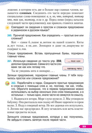 ложение, в котором есть две и больше пар главных членов, на-
зывается сложным. Соединять его части нередко помогают
специальные слова-помощники: а, и, но, что, который, потому
что, так как, поэтому, если и др. Перед ними (перед началом
следующей части предложения), как правило, ставится запятая.
Совпадают ли сведения о простом и сложном предложении	
в украинском и русском языках?
260.
	
Прочитай предложения. Как определить
 
— простые они или
сложные?
Кит
 
— самое б..льшое ж..вотное на нашей планете. Киты
ж..вут тольк.. в ок..ане. Зоопарки и даже ок..анариумы не
содержат к..тов.
Спиши предложения. Вставь пропущенные буквы, подчеркни	
главные члены.
261.
	
Используя сведения из текста упр. 259,
дополни предложение. Свяжи его части сло-
вами так как или потому что.
Ты не увидишь кита в зоопарке, … .
Запиши предложение, подчеркни главные члены. У тебя полу-
чилось простое или сложное предложение?
262.
	
Поработайте в парах. Соедините простые предложения
в сложные с помощью слов и, но, поэтому, так как, чтобы,
что. Обратите внимание, что в первом предложении можно
использовать на выбор несколько этих слов-помощников, а в
остальных
 
— только одно, иначе части не свяжутся по смыслу.
1. Надвигался шторм. Море глухо шумело. 2. Мы уговорили
бабушку. Она рассказала нам сказку об Иване-царевиче и сером
волке. 3. Подул северный ветер. Не все деревья его испугались.
4. Лесник нас предупредил. В
 
лесу оставлять или жечь пласти-
ковые предметы нельзя.
Запишите сложные предложения, которые у вас получились.	
Не забудьте ставить запятую после первой части.
…, так как
…, потому что
99
 