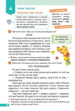 10
ОСІНЬ
Погляньте, який кольористий стоїть ліс!
Улітку він був зелений, а тепер осінь, і листя
пожовкле. Ніби хтось пофарбував ліс у таку
світло-жовту фарбу. А підійдіть ближче:
одне дерево жовтувате, інше темніше, а цей
кущ прикрасив себе, бачиш, яким червоним
листям (О. Копиленко).
ХТО РОЗУМНІШИЙ?
От один панок запитує діда:
— Скажіть, хто з нас кому повинен дати дорогу: чи той, що
згори їде, чи той, що під гору?
— Розумний завжди дасть дорогу, куди б він не їхав, —
відповідає дід.
Їхали два пани один одному назустріч, їдуть і ніби не бачать
один одного. Аж тут їхні вози зчепилися і стали. Почали пани
сваритися: хто кому повинен був дати дорогу. Сварилися,
сварилися — аж іде старий дід.
Тоді пани повернули: один — ліворуч, а другий — праворуч,
та й роз’їхалися, бо дуже їм не хотілося зоставатися в дурнях.
РОЗПІЗНАЮ ТИПИ ТЕКСТІВ
1 Прочитай текст. Про що в ньому розповідається?
2 Прочитай. Чи можна цей запис вважати текстом? Чому?
Визнач, з якою метою написано цей текст: роз-
повісти, описати чи висловити міркування.
Розташуй частини тексту у правильній послідовності.
Подумай, за якими ознаками розрізняють типи текстів. Визнач, до
якого типу належить цей текст.
4 ТИПИ ТЕКСТІВ
Досліди, за якими
ознаками можна
розрізнити розпо-
відь, опис і мір-
кування.
Я — дослідник
Я — дослідниця
Чи відповідає
заголовок темі
тексту?
Кожен текст створюється з певною
метою (розповісти, описати щось,
висловити міркування). Залежно
від поставленої мети ми створюємо
тексти різних типів.
 