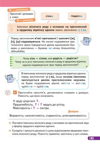 105
У труді цінується ? .
Працелюбність, ? і ? ведуть до успіху.
Майстерність і ? — сестри.
47 Прочитайте прислів’я, доповнюючи словами з довідки.
Поясніть, що вони означають.
Поставте іменники жіночого роду з основою на приголосний звук
у форму орудного відмінка однини.
Складіть і запишіть речення із цими відмінковими формами імен-
ників жіночого роду. Поясніть правопис закінчень у цих словах.
Прочитай і розкажи
у класі.
Я — учителька
Я — учитель
Іменники жіночого роду з основою на приголосний
в орудному відмінку однини мають закінчення -у (-ю).
сіллю гордістю
Перед закінченням м’які приголосні і шиплячі [ж],
[ч], [ш] подовжуються. На письмі подовження при-
голосного звука передається двома однаковими бук-
вами, а закінчення — буквою -ю: ніччю, блакиттю,
відповіддю.
В іменниках жіночого роду в орудному відмінку однини
перед закінченням -у (-ю), якщо основа іменника
закінчується двома приголосними звуками,
не буває подовження звуків: якість — якістю,
чуйність — чуйністю.
Чому сіль — сіллю, але радість — радістю?
Чому не в усіх іменниках жіночого роду в орудному відмінку
однини подовжується звук перед закінченням?
Вправність, наполегливість, старанність, цілеспрямованість.
Довідка
 