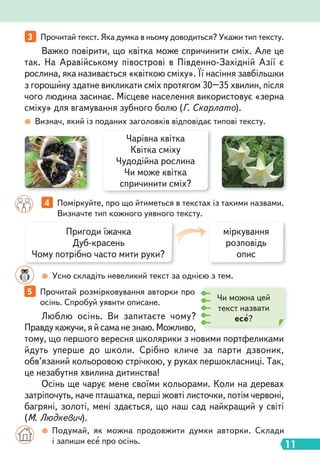 11
Визнач, який із поданих заголовків відповідає типові тексту.
Усно складіть невеликий текст за однією з тем.
Чарівна квітка
Квітка сміху
Чудодійна рослина
Чи може квітка
спричинити сміх?
3 Прочитай текст. Яка думка в ньому доводиться? Укажи тип тексту.
4 Поміркуйте, про що йтиметься в текстах із такими назвами.
Визначте тип кожного уявного тексту.
5 Прочитай розмірковування авторки про
осінь. Спробуй уявити описане.
Важко повірити, що квітка може спричинити сміх. Але це
так. На Аравійському півострові в Південно-Західній Азії є
рослина, яка називається «квіткою сміху». Її насіння завбільшки
з горошину здатне викликати сміх протягом 30–35 хвилин, після
чого людина засинає. Місцеве населення використовує «зерна
сміху» для вгамування зубного болю (Г. Скарлато).
Люблю осінь. Ви запитаєте чому?
Правду кажучи, я й сама не знаю. Можливо,
тому, що першого вересня школярики з новими портфеликами
йдуть уперше до школи. Срібно кличе за парти дзвоник,
обв’язаний кольоровою стрічкою, у руках першокласниці. Так,
це незабутня хвилина дитинства!
Осінь ще чарує мене своїми кольорами. Коли на деревах
затріпочуть, наче пташатка, перші жовті листочки, потім червоні,
багряні, золоті, мені здається, що наш сад найкращий у світі
(М. Людкевич).
Подумай, як можна продовжити думки авторки. Склади
і запиши есе про осінь.
Пригоди їжачка
Дуб-красень
Чому потрібно часто мити руки?
міркування
розповідь
опис
Чи можна цей
текст назвати
есе?
 