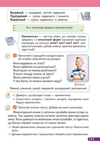 111
Який журавель не літає?
Яким гребенем не розчісуються?
Який вузол не можна розв’язати?
З якого посуду ніколи не їдять?
Якого каміння немає в річці?
У яку бочку не можна наливати воду?
3 Прочитайте і відгадайте загадки-жарти.
За потреби звертайтеся до довідки.
Доведіть, що відгадані слова — прикметники.
Самостійно складіть і запишіть загадки, відгадками яких
будуть прикметники.
Назви прикметники, використані в реченнях тексту. Поясни їхню
роль.
Доповни поданий текст і запиши його. Уживай у тексті прикметники.
Багряний — яскравий, чистий червоний.
Пурпуровий — суміш червоного і синього.
Кораловий — суміш червоного із жовтим.
Прикметник — частина мови, що називає ознаку
предмета і в початковій формі (називний відмінок)
відповідає на питання який? яка? яке? які?: пре-
красний настрій, чудова новина, приємне враження,
гарні події.
Повний, півнячий, сухий, порожній, колодязний, залізничний.
Довідка
Жовтогарячий килим із квіточок кульбаби вкрив лісову га-
лявину. Так щороку сонечко встеляє золотом простори рідної
землі. Коли дивишся на жовтеньке личко кульбаби, то здається,
що бачиш портрет сонця на тлі ніжної зелені.
4 Прочитай початок тексту. Добери до нього заголовок.
Чи є початкова форма у прикметників?
 