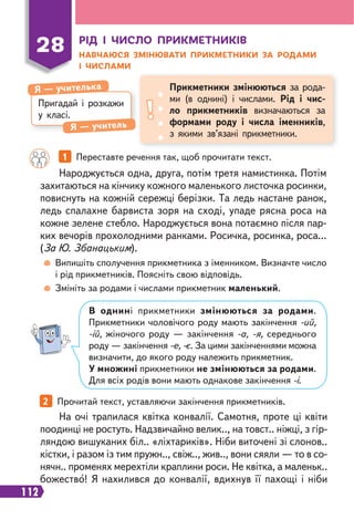 112
Пригадай і розкажи
у класі.
Я — учителька
Я — учитель
Прикметники змінюються за рода-
ми (в однині) і числами. Рід і чис-
ло прикметників визначаються за
формами роду і числа іменників,
з якими зв’язані прикметники.
28 РІД І ЧИСЛО ПРИКМЕТНИКІВ
НАВЧАЮСЯ ЗМІНЮВАТИ ПРИКМЕТНИКИ ЗА РОДАМИ
І ЧИСЛАМИ
1 Переставте речення так, щоб прочитати текст.
2 Прочитай текст, уставляючи закінчення прикметників.
Народжується одна, друга, потім третя намистинка. Потім
захитаються на кінчику кожного маленького листочка росинки,
повиснуть на кожній сережці берізки. Та ледь настане ранок,
ледь спалахне барвиста зоря на сході, упаде рясна роса на
кожне зелене стебло. Народжується вона потаємно після пар-
ких вечорів прохолодними ранками. Росичка, росинка, роса...
(За Ю. Збанацьким).
На очі трапилася квітка конвалії. Самотня, проте ці квіти
поодинці не ростуть. Надзвичайно велик.., на товст.. ніжці, з гір-
ляндою вишуканих біл.. «ліхтариків». Ніби виточені зі слонов..
кістки, і разом із тим пружн.., свіж.., жив.., вони сяяли — то в со-
нячн.. променях мерехтіли краплини роси. Не квітка, а маленьк..
божество! Я нахилився до конвалії, вдихнув її пахощі і ніби
Випишіть сполучення прикметника з іменником. Визначте число
і рід прикметників. Поясніть свою відповідь.
Змініть за родами і числами прикметник маленький.
В однині прикметники змінюються за родами.
Прикметники чоловічого роду мають закінчення -ий,
-ій, жіночого роду — закінчення -а, -я, середнього
роду — закінчення -е, -є. За цими закінченнями можна
визначити, до якого роду належить прикметник.
У множині прикметники не змінюються за родами.
Для всіх родів вони мають однакове закінчення -і.
 