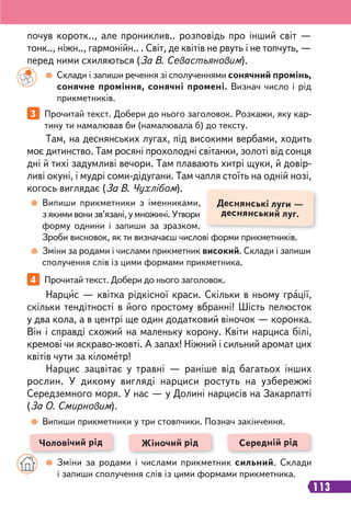 113
3 Прочитай текст. Добери до нього заголовок. Розкажи, яку кар-
тину ти намалював би (намалювала б) до тексту.
4 Прочитай текст. Добери до нього заголовок.
Там, на деснянських лугах, під високими вербами, ходить
моє дитинство. Там росяні прохолодні світанки, золоті від сонця
дні й тихі задумливі вечори. Там плавають хитрі щуки, й довір-
ливі окуні, і мудрі соми-дідугани. Там чапля стоїть на одній нозі,
когось виглядає (За В. Чухлібом).
Нарцис — квітка рідкісної краси. Скільки в ньому грації,
скільки тендітності в його простому вбранні! Шість пелюсток
у два кола, а в центрі ще один додатковий віночок — коронка.
Він і справді схожий на маленьку корону. Квіти нарциса білі,
кремові чи яскраво-жовті. А запах! Ніжний і сильний аромат цих
квітів чути за кілометр!
Нарцис зацвітає у травні — раніше від багатьох інших
рослин. У дикому вигляді нарциси ростуть на узбережжі
Середземного моря. У нас — у Долині нарцисів на Закарпатті
(За О. Смирновим).
Склади і запиши речення зі сполученнями сонячний промінь,
сонячне проміння, сонячні промені. Визнач число і рід
прикметників.
Випиши прикметники з іменниками,
з якими вони зв’язані, у множині. Утвори
форму однини і запиши за зразком.
Зроби висновок, як ти визначаєш числові форми прикметників.
Зміни за родами і числами прикметник високий. Склади і запиши
сполучення слів із цими формами прикметника.
Випиши прикметники у три стовпчики. Познач закінчення.
почув коротк.., але прониклив.. розповідь про інший світ —
тонк.., ніжн.., гармонійн.. . Світ, де квітів не рвуть і не топчуть, —
перед ними схиляються (За В. Севастьяновим).
Деснянські луги —
деснянський луг.
Чоловічий рід Жіночий рід Середній рід
Зміни за родами і числами прикметник сильний. Склади
і запиши сполучення слів із цими формами прикметника.
 