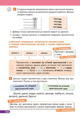 116
5 У поданих моделях прикметника заміни закінчення називно-
го відмінка однини на закінчення орудного відмінка. Запиши
утворені моделі.
6 Запиши подані прикметники у два стовпчики. Визнач рід при-
кметників. Познач у них закінчення.
ий
а
е
і
Чистим,
чистою,
чистим,
чистими.
Добери кілька прикметників до кожної моделі за зразком.
Склади і запиши речення з утвореними формами прикметників
(на вибір).
НАВЧАЮСЯ ПРАВИЛЬНО ЗАПИСУВАТИ ПРИКМЕТНИКИ
З М’ЯКИМ ПРИГОЛОСНИМ ОСНОВИ У РІЗНИХ ВІДМІНКОВИХ
ФОРМАХ
Прочитай і розкажи
у класі.
Я — учителька
Я — учитель
Прикметники з основою на м’який приголосний у на-
зивному відмінку однини мають на письмі такі закінчення:
у чоловічому роді — -ій, у жіночому — -я, у серед-
ньому — -є. Букви і, я, є позначають м’якість поперед-
нього приголосного звука основи.
осінній осіння осіннє
Досліди, які закінчення мають прикметники різних родів з осно-
вою на м’який приголосний у різних відмінкових формах однини.
Я — дослідник
Я — дослідниця
Цінний, давня, мудра, мужній, прозоре, майбутнє, минуле,
вечірній, дружний, братня.
з основою на твердий
приголосний звук
з основою на м’який
приголосний звук
 