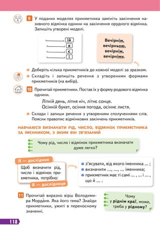 118
9 У поданих моделях прикметника замініть закінчення на-
зивного відмінка однини на закінчення орудного відмінка.
Запишіть утворені моделі.
10 Прочитай прикметники. Постав їх у форму родового відмінка
однини.
11 Прочитай виразно вірш Володими-
ра Морданя. Яка його тема? Знайди
прикметники, ужиті в переносному
значенні.
ій
я
є
і
Вечірнім,
вечірньою,
вечірнім,
вечірніми.
Доберіть кілька прикметників до кожної моделі за зразком.
Складіть і запишіть речення з утвореними формами
прикметників (на вибір).
Склади і запиши речення з утвореними сполученнями слів.
Поясни правопис відмінкових закінчень прикметників.
Літній день, літня ніч, літнє сонце.
Осінній букет, осіння погода, осіннє листя.
НАВЧАЮСЯ ВИЗНАЧАТИ РІД, ЧИСЛО, ВІДМІНОК ПРИКМЕТНИКА
ЗА ІМЕННИКОМ, З ЯКИМ ВІН ЗВ’ЯЗАНИЙ
Чому рід, число і відмінок прикметника визначати
дуже легко?
з’ясувати, від якого іменника … ;
визначити …, …, … іменника;
прикметник має ті самі … , … і … ,
що й … .
Щоб визначити рід,
число і відмінок при-
кметника, потрібно:
Я — дослідник
Я — дослідниця
Чому
у ріднім краї, може,
треба у рідному?
 