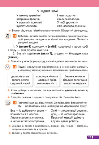 119
Визнач рід, число і відмінок прикметників. Обґрунтуй свою думку.
Поясніть, у яких формах роду, числа і відмінка вжито прикметники.
Усно доберіть антоніми до прикметників далекий, волога,
гомінливе.
Складіть речення з одним зі сполучень слів. Запишіть його.
У РІДНІМ КРАЇ
У тихому тремтінні
хмаринка проліта.
У сонячнім промінні
купаються жита.
І ниви золотисті
схилили колоски.
У небі урочистім
спів жайвора дзвінкий.
12 Доберіть і вставте замість питань відповідні прикметники так,
щоб утворити загадки про відомі вам предмети. Запишіть
утворені загадки.
1. У (якому?) кожушку, у (якій?) сорочечці я росту собі
в ліску — всім зірвати хочеться.
2. Був він серпиком (яким?), згодом — блюдцем став
(яким?).
13 Подані сполучення прикметників з іменниками запишіть
у місцевому відмінку однини з відповідними прийменниками.
далекий шлях
волога земля
художній музей
простора кімната
швидкий поїзд
гомінливе місто
безмежне море
вітальна телеграма
всесвітня мережа
14 Прочитай і запиши вірш Миколи Сингаївського. Визнач тип тек-
сту — це розповідь, опис чи міркування. Доведи свою думку.
Все — із доброго чи злого —
починається з малого.
Листя виросте з листочка,
з нитки витчеться сорочка.
Хліб — з маленької зернини,
дощ — із чистої краплини.
Проганяй мерщій дрімоту
і рукам давай роботу.
Знайди в тексті прикметники, визнач рід, число і відмінок,
скорочено познач їх у дужках.
Визнач у тексті прикметники-антоніми.
 