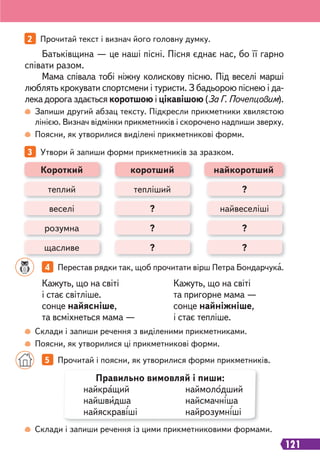 121
2 Прочитай текст і визнач його головну думку.
3 Утвори й запиши форми прикметників за зразком.
Запиши другий абзац тексту. Підкресли прикметники хвилястою
лінією. Визнач відмінки прикметників і скорочено надпиши зверху.
Поясни, як утворилися виділені прикметникові форми.
Склади і запиши речення з виділеними прикметниками.
Поясни, як утворилися ці прикметникові форми.
Склади і запиши речення із цими прикметниковими формами.
Кажуть, що на світі
і стає світліше.
сонце найясніше,
та всміхнеться мама —
Кажуть, що на світі
та пригорне мама —
сонце найніжніше,
і стає тепліше.
Батьківщина — це наші пісні. Пісня єднає нас, бо її гарно
співати разом.
Мама співала тобі ніжну колискову пісню. Під веселі марші
люблять крокувати спортсмени і туристи. З бадьорою піснею і да-
лека дорога здається коротшою і цікавішою (За Г. Почепцовим).
4 Перестав рядки так, щоб прочитати вірш Петра Бондарчука.
5 Прочитай і поясни, як утворилися форми прикметників.
теплий тепліший ?
щасливе ? ?
розумна ? ?
Короткий
веселі ? найвеселіші
коротший найкоротший
Правильно вимовляй і пиши:
найкращий наймолодший
найшвидша найсмачніша
найяскравіші найрозумніші
 