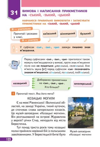 122
ВИМОВА І НАПИСАННЯ ПРИКМЕТНИКІВ
НА -СЬКИЙ, -ЗЬКИЙ, -ЦЬКИЙ
НАВЧАЮСЯ ПРАВИЛЬНО ВИМОВЛЯТИ І ЗАПИСУВАТИ
ПРИКМЕТНИКИ НА -СЬКИЙ, -ЗЬКИЙ, -ЦЬКИЙ
Прочитай і розкажи
у класі.
Я — учителька
Я — учитель
київський вінницький бузький
31
У суфіксах -ськ-, -зьк-, -цьк- завжди пишемо знак
м’якшення.
1 Прочитай текст. Яка його мета?
КОЗАЦЬКІ МОГИЛИ
Є на межі Рівненської і Волинської об-
ластей, на заході України, тихий куточок,
де спочиває слава запорозьких козаків.
Це музей-заповідник «Козацькі могили».
Він розташований на острові Журавлиха
у верхів’ї річки Стир, неподалік від міста
Берестечка.
Тут понад триста років тому козацькі
полки прийняли нерівний бій із польськими
завойовниками. У Берестецькій битві було
козацький школярський
Добираємо прикметники
на -ськ-, -зьк-, -цьк-.
Хто більше?
Перед суфіксами -ськ-, -зьк-, -цьк- приголосні також
можуть пом’якшуватися у вимові, проте знак м’якшення
після них не пишеться: уманський, селянський. Але
м’якість звука [л'] перед суфіксом -ськ- позначають
знаком м’якшення: сільський, польський, подільський.
Музей-заповідник
«Козацькі могили»
 