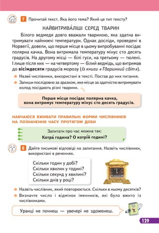 129
НАЙВИТРИВАЛІШІ СЕРЕД ТВАРИН
Білого ведмедя довго вважали твариною, яка здатна ви-
тримувати найнижчі температури. Однак досліди, проведені в
Норвегії, довели, що перше місце в цьому випробуванні посідає
полярна качка. Вона витримала температуру мінус сто десять
градусів. На другому місці — білі гуси, на третьому — тюлені.
І лише після них — на четвертому — білий ведмідь, що витримав
до вісімдесяти градусів морозу (Із книги «Тваринний світ»).
7 Прочитай текст. Яка його тема? Який це тип тексту?
Скільки годин у добі?
Скільки хвилин у годині?
Скільки секунд у хвилині?
Скільки днів у році?
8 Дайте письмові відповіді на запитання. Назвіть числівники,
використані в реченнях.
Назви числівники, використані в тексті. Постав до них питання.
Запиши послідовно за зразком, яке місце за здатністю витримувати
холод посідають різні тварини.
Назвіть числівник, який повторюється. Скільки в ньому десятків?
Визначте число і відмінок іменників, які було вжито із
числівниками.
НАВЧАЮСЯ ВЖИВАТИ ПРАВИЛЬНІ ФОРМИ ЧИСЛІВНИКІВ
НА ПОЗНАЧЕННЯ ЧАСУ ПРОТЯГОМ ДОБИ
Запитати про час можна так:
Котра година? О котрій годині?
Перше місце посідає полярна качка,
вона витримує температуру мінус сто десять градусів.
Уранці не почнеш — увечері не здоженеш.
 